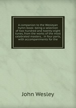 A companion to the Wesleyan hymn-book: being a selection of two hundred and twenty-eight tunes, from the works of the most celebrated masters, . in four parts, with accompaniments for the