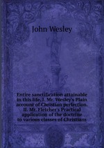 Entire sanctification attainable in this life. I. Mr. Wesley`s Plain account of Christian perfection. II. Mr. Fletcher`s Practical application of the doctrine to various classes of Christians