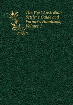The West Australian Settler`s Guide and Farmer`s Handbook, Volume 1