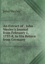 An Extract of . John Wesley`s Journal from February 1, 1737-8, to His Return from Germany