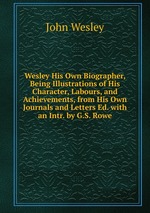 Wesley His Own Biographer, Being Illustrations of His Character, Labours, and Achievements, from His Own Journals and Letters Ed. with an Intr. by G.S. Rowe