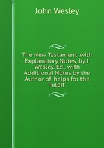 The New Testament, with Explanatory Notes, by J. Wesley. Ed., with Additional Notes by the Author of `helps for the Pulpit`