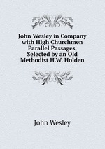 John Wesley in Company with High Churchmen Parallel Passages, Selected by an Old Methodist H.W. Holden