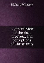 A general view of the rise, progress, and corruptions of Christianity