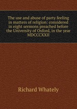 The use and abuse of party feeling in matters of religion: considered in eight sermons preached before the University of Oxford, in the year MDCCCXXII