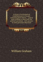 A review of ecclesiastical establishments in Europe: containing their history . : and an essay tending to shew both the political and moral . with answers to some principal objections