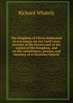 The Kingdom of Christ delineated in two essays on our Lord`s own account of His Person and of the nature of His Kingdom, and on the constitution, powers, and ministry of a Christian Church