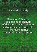 Elements of rhetoric: comprising an analysis of the laws of moral evidence and of persuasion, with rules for argumentative composition and elocution