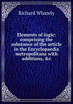 Elements of logic: comprising the substance of the article in the Encyclopaedia metropolitana with additions, &c