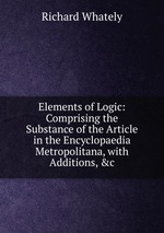 Elements of Logic: Comprising the Substance of the Article in the Encyclopaedia Metropolitana, with Additions, &c
