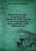 Elements of Logic: Comprising the Substance of the Article in the Encyclopaedia Metropolitana ; with Additions, &c