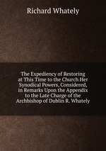 The Expediency of Restoring at This Time to the Church Her Synodical Powers, Considered, in Remarks Upon the Appendix to the Late Charge of the Archbishop of Dublin R. Whately