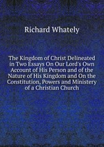 The Kingdom of Christ Delineated in Two Essays On Our Lord`s Own Account of His Person and of the Nature of His Kingdom and On the Constitution, Powers and Ministery of a Christian Church