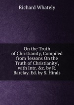 On the Truth of Christianity, Compiled from `lessons On the Truth of Christianity`, with Intr. &c. by R. Barclay. Ed. by S. Hinds
