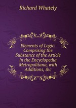 Elements of Logic: Comprising the Substance of the Article in the Encyclopedia Metropolitana, with Additions, &c