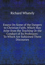 Essays On Some of the Dangers to Christian Faith, Which May Arise from the Teaching Or the Conduct of Its Professors: To Which Are Subjoined Three Discourses