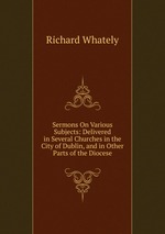 Sermons On Various Subjects: Delivered in Several Churches in the City of Dublin, and in Other Parts of the Diocese