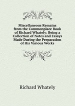 Miscellaneous Remains from the Commonplace Book of Richard Whately: Being a Collection of Notes and Essays Made During the Preparation of His Various Works