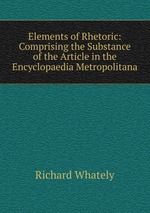 Elements of Rhetoric: Comprising the Substance of the Article in the Encyclopaedia Metropolitana