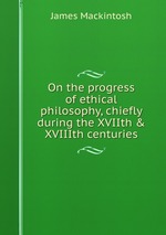 On the progress of ethical philosophy, chiefly during the XVIIth & XVIIIth centuries