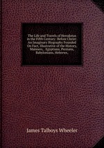 The Life and Travels of Herodotus in the Fifth Century: Before Christ: An Imaginary Biography Founded On Fact, Illustrative of the History, Manners, . Egyptians, Persians, Babylonians, Hebrews,