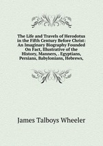 The Life and Travels of Herodotus in the Fifth Century Before Christ: An Imaginary Biography Founded On Fact, Illustrative of the History, Manners, . Egyptians, Persians, Babylonians, Hebrews,