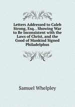 Letters Addressed to Caleb Strong, Esq. . Showing War to Be Inconsistent with the Laws of Christ, and the Good of Mankind Signed Philadelphus