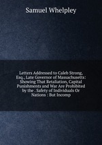 Letters Addressed to Caleb Strong, Esq., Late Governor of Massachusetts: Showing That Retaliation, Capital Punishments and War Are Prohibited by the . Safety of Individuals Or Nations : But Incomp