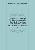 Confessions in Elysium: Or, the Adventures of a Platonic Philosopher; Taken from the German of C. M. Wieland, Volume 1