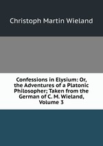 Confessions in Elysium: Or, the Adventures of a Platonic Philosopher; Taken from the German of C. M. Wieland, Volume 3