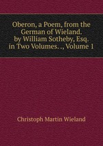 Oberon, a Poem, from the German of Wieland. by William Sotheby, Esq. in Two Volumes. ., Volume 1