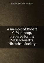 A memoir of Robert C. Winthrop, prepared for the Massachusetts Historical Society