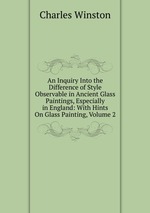 An Inquiry Into the Difference of Style Observable in Ancient Glass Paintings, Especially in England: With Hints On Glass Painting, Volume 2