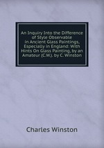 An Inquiry Into the Difference of Style Observable in Ancient Glass Paintings, Especially in England: With Hints On Glass Painting, by an Amateur (C.W.). by C. Winston