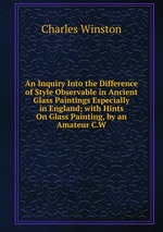 An Inquiry Into the Difference of Style Observable in Ancient Glass Paintings Especially in England; with Hints On Glass Painting, by an Amateur C.W