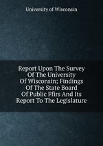 Report Upon The Survey Of The University Of Wisconsin; Findings Of The State Board Of Public Ffirs And Its Report To The Legislature