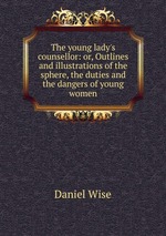 The young lady`s counsellor: or, Outlines and illustrations of the sphere, the duties and the dangers of young women