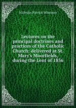 Lectures on the principal doctrines and practices of the Catholic Church: delivered at St. Mary`s Moorfields, during the Lent of 1836