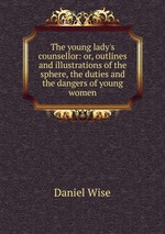 The young lady`s counsellor: or, outlines and illustrations of the sphere, the duties and the dangers of young women