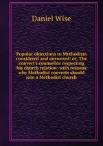 Popular objections to Methodism considered and answered: or, The convert`s counsellor respecting his church relation: with reasons why Methodist converts should join a Methodist church