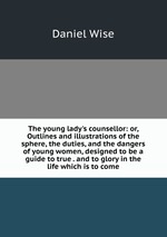 The young lady`s counsellor: or, Outlines and illustrations of the sphere, the duties, and the dangers of young women, designed to be a guide to true . and to glory in the life which is to come