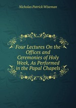 Four Lectures On the Offices and Ceremonies of Holy Week, As Performed in the Papal Chapels