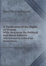 A Vindication of the Rights of Woman. With Strictures On Political and Moral Subjects