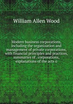 Modern business corporations, including the organization and management of private corporations, with financial principles and practices, summaries of . corporations, explanations of the acts o