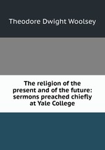 The religion of the present and of the future: sermons preached chiefly at Yale College