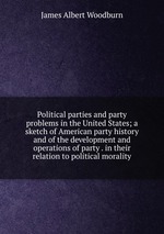 Political parties and party problems in the United States; a sketch of American party history and of the development and operations of party . in their relation to political morality