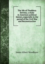 The life of Thaddeus Stevens, a study in American political history, expecially in the period of the Civil War and Reconstruction