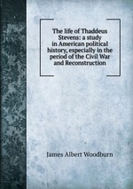 The life of Thaddeus Stevens: a study in American political history, especially in the period of the Civil War and Reconstruction