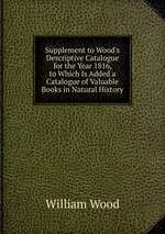 Supplement to Wood`s Descriptive Catalogue for the Year 1816, to Which Is Added a Catalogue of Valuable Books in Natural History