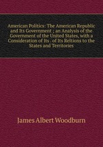 American Politics: The American Republic and Its Government ; an Analysis of the Government of the United States, with a Consideration of Its . of Its Reltions to the States and Territories